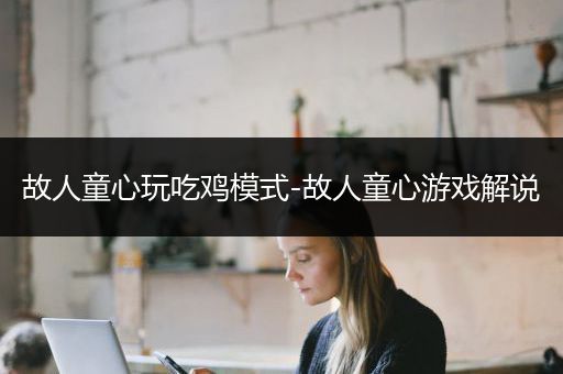 故人童心玩吃鸡模式-故人童心游戏解说