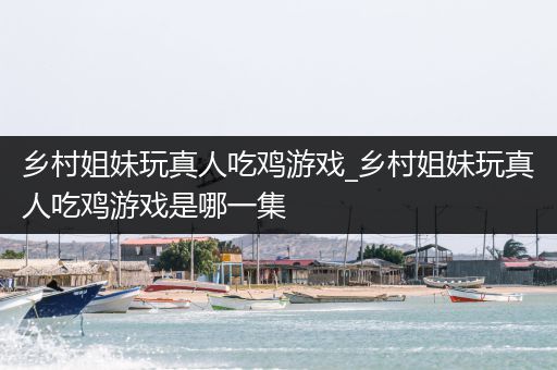 乡村姐妹玩真人吃鸡游戏_乡村姐妹玩真人吃鸡游戏是哪一集