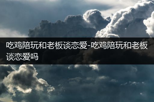 吃鸡陪玩和老板谈恋爱-吃鸡陪玩和老板谈恋爱吗