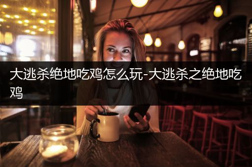大逃杀绝地吃鸡怎么玩-大逃杀之绝地吃鸡