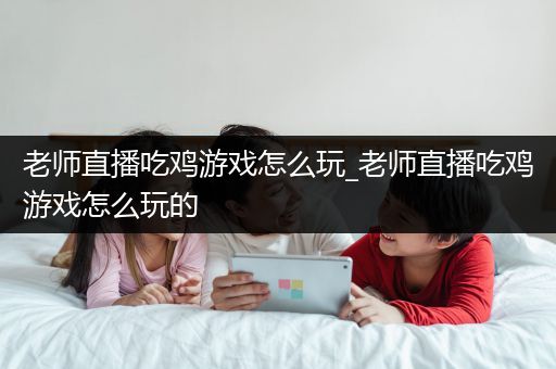 老师直播吃鸡游戏怎么玩_老师直播吃鸡游戏怎么玩的