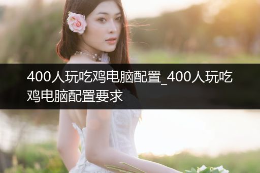 400人玩吃鸡电脑配置_400人玩吃鸡电脑配置要求
