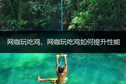 网咖玩吃鸡，网咖玩吃鸡如何提升性能