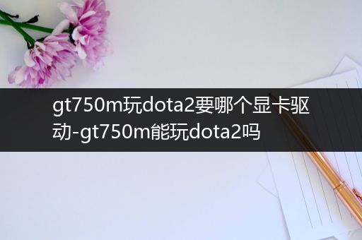 gt750m玩dota2要哪个显卡驱动-gt750m能玩dota2吗