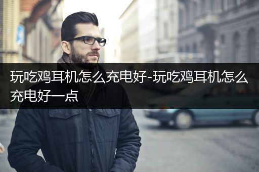 玩吃鸡耳机怎么充电好-玩吃鸡耳机怎么充电好一点