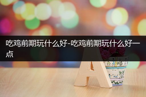 吃鸡前期玩什么好-吃鸡前期玩什么好一点