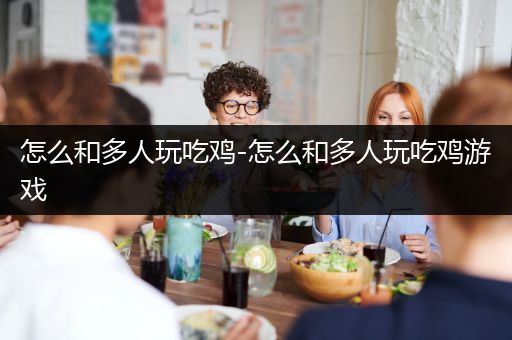 怎么和多人玩吃鸡-怎么和多人玩吃鸡游戏