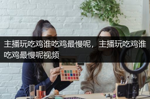 主播玩吃鸡谁吃鸡最慢呢，主播玩吃鸡谁吃鸡最慢呢视频
