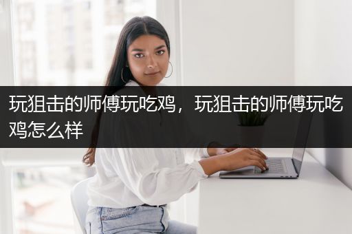 玩狙击的师傅玩吃鸡，玩狙击的师傅玩吃鸡怎么样