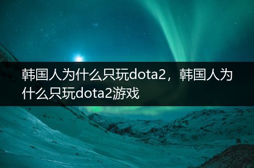 韩国人为什么只玩dota2，韩国人为什么只玩dota2游戏