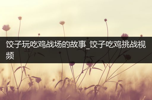 饺子玩吃鸡战场的故事_饺子吃鸡挑战视频