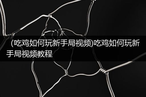 （吃鸡如何玩新手局视频)吃鸡如何玩新手局视频教程