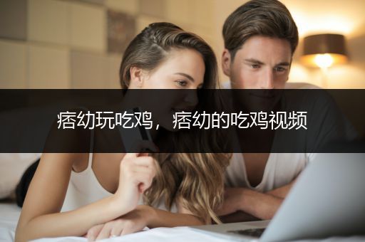 痞幼玩吃鸡，痞幼的吃鸡视频