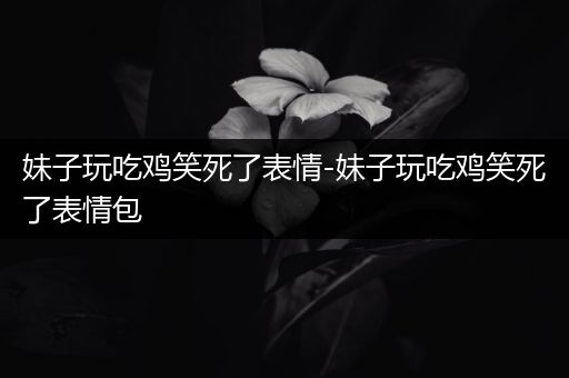妹子玩吃鸡笑死了表情-妹子玩吃鸡笑死了表情包