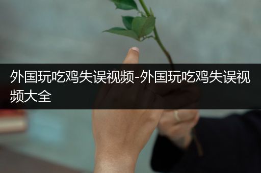 外国玩吃鸡失误视频-外国玩吃鸡失误视频大全
