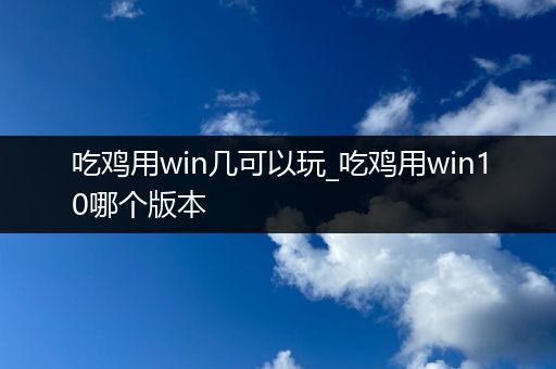 吃鸡用win几可以玩_吃鸡用win10哪个版本