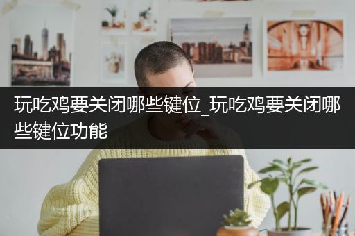 玩吃鸡要关闭哪些键位_玩吃鸡要关闭哪些键位功能