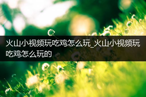 火山小视频玩吃鸡怎么玩_火山小视频玩吃鸡怎么玩的
