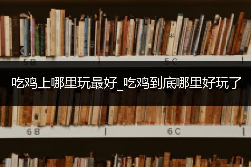 吃鸡上哪里玩最好_吃鸡到底哪里好玩了