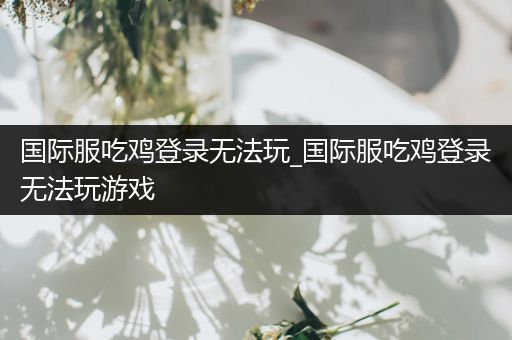 国际服吃鸡登录无法玩_国际服吃鸡登录无法玩游戏