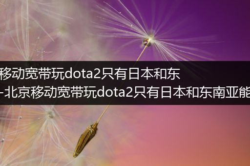 北京移动宽带玩dota2只有日本和东南亚-北京移动宽带玩dota2只有日本和东南亚能用吗