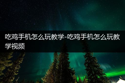 吃鸡手机怎么玩教学-吃鸡手机怎么玩教学视频
