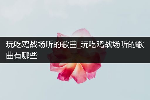 玩吃鸡战场听的歌曲_玩吃鸡战场听的歌曲有哪些