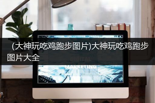 （大神玩吃鸡跑步图片)大神玩吃鸡跑步图片大全