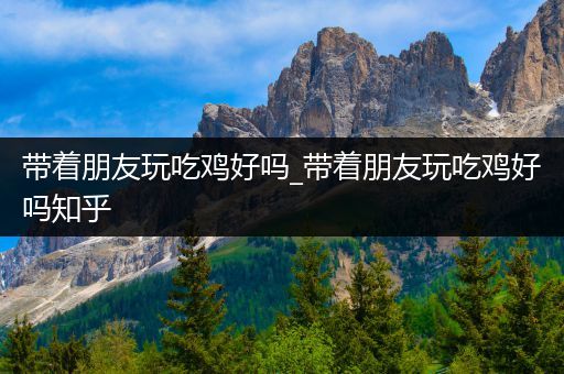 带着朋友玩吃鸡好吗_带着朋友玩吃鸡好吗知乎