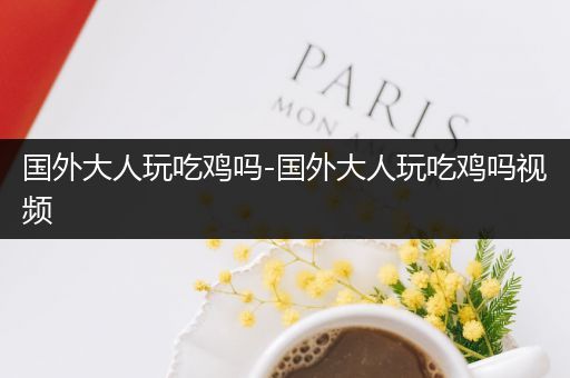 国外大人玩吃鸡吗-国外大人玩吃鸡吗视频