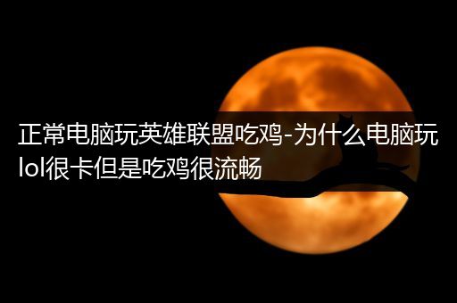 正常电脑玩英雄联盟吃鸡-为什么电脑玩lol很卡但是吃鸡很流畅