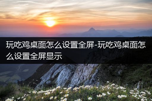 玩吃鸡桌面怎么设置全屏-玩吃鸡桌面怎么设置全屏显示