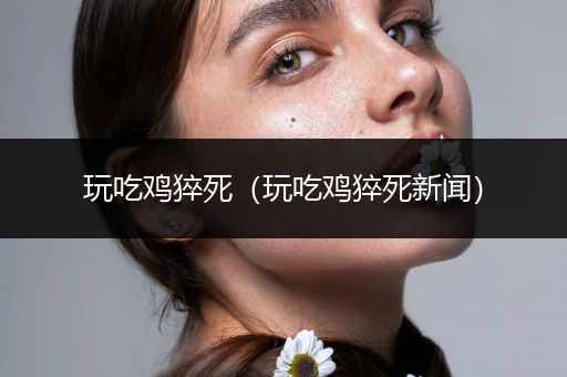 玩吃鸡猝死（玩吃鸡猝死新闻）