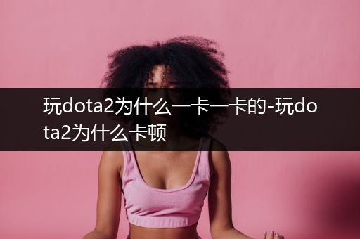 玩dota2为什么一卡一卡的-玩dota2为什么卡顿