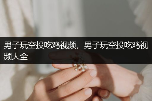 男子玩空投吃鸡视频，男子玩空投吃鸡视频大全