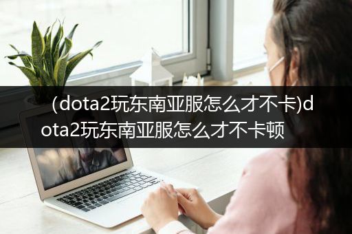 （dota2玩东南亚服怎么才不卡)dota2玩东南亚服怎么才不卡顿