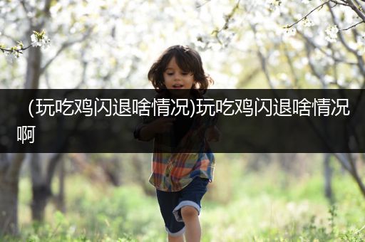 （玩吃鸡闪退啥情况)玩吃鸡闪退啥情况啊