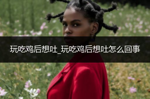 玩吃鸡后想吐_玩吃鸡后想吐怎么回事