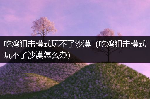 吃鸡狙击模式玩不了沙漠（吃鸡狙击模式玩不了沙漠怎么办）
