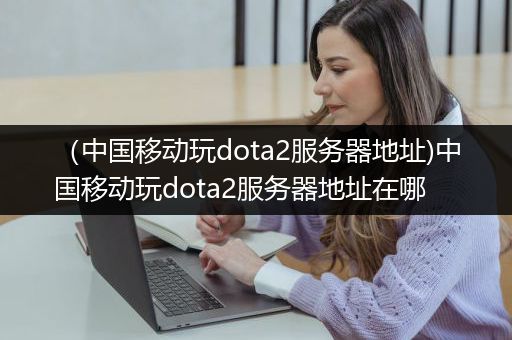 （中国移动玩dota2服务器地址)中国移动玩dota2服务器地址在哪