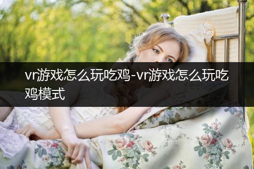 vr游戏怎么玩吃鸡-vr游戏怎么玩吃鸡模式