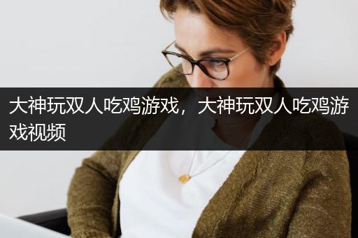 大神玩双人吃鸡游戏，大神玩双人吃鸡游戏视频