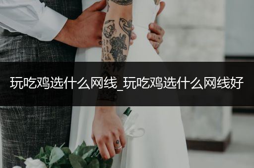 玩吃鸡选什么网线_玩吃鸡选什么网线好
