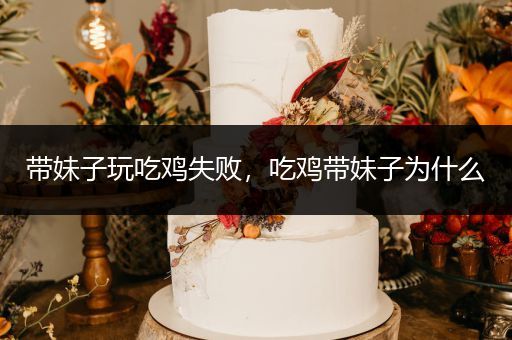 带妹子玩吃鸡失败，吃鸡带妹子为什么