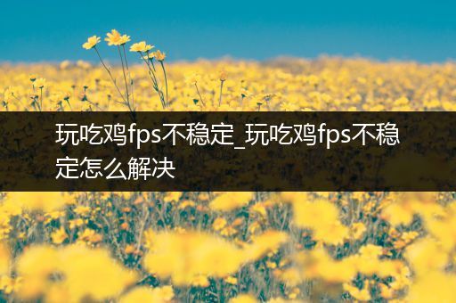 玩吃鸡fps不稳定_玩吃鸡fps不稳定怎么解决