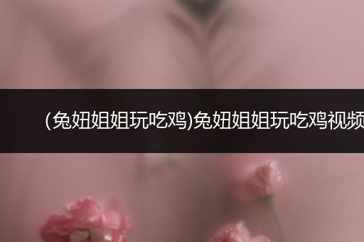 （兔妞姐姐玩吃鸡)兔妞姐姐玩吃鸡视频