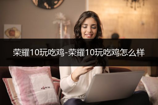 荣耀10玩吃鸡-荣耀10玩吃鸡怎么样