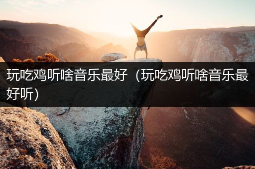玩吃鸡听啥音乐最好（玩吃鸡听啥音乐最好听）