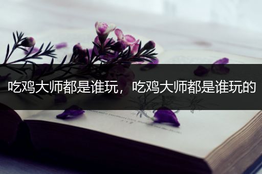 吃鸡大师都是谁玩，吃鸡大师都是谁玩的