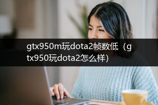 gtx950m玩dota2帧数低（gtx950玩dota2怎么样）